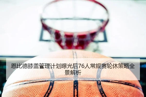 恩比德膝盖管理计划曝光后76人常规赛轮休策略全景解析