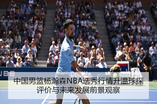 中国男篮杨瀚森NBA选秀行情升温球探评价与未来发展前景观察
