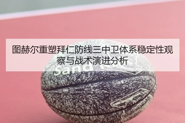 图赫尔重塑拜仁防线三中卫体系稳定性观察与战术演进分析