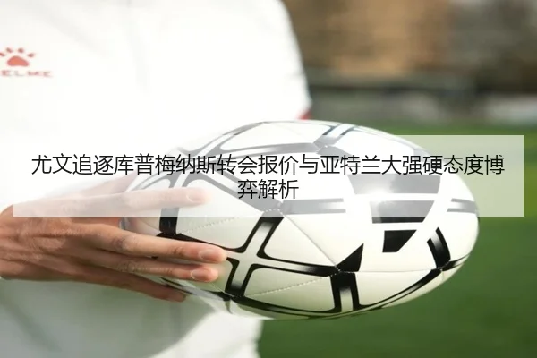 尤文追逐库普梅纳斯转会报价与亚特兰大强硬态度博弈解析
