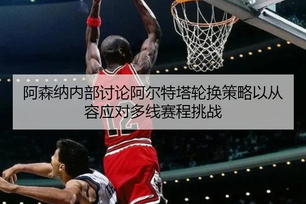 阿森纳内部讨论阿尔特塔轮换策略以从容应对多线赛程挑战 | c7c7·app