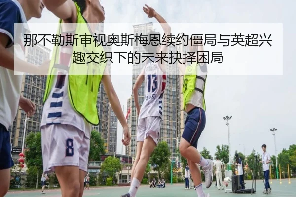 那不勒斯审视奥斯梅恩续约僵局与英超兴趣交织下的未来抉择困局（c7c7·app）