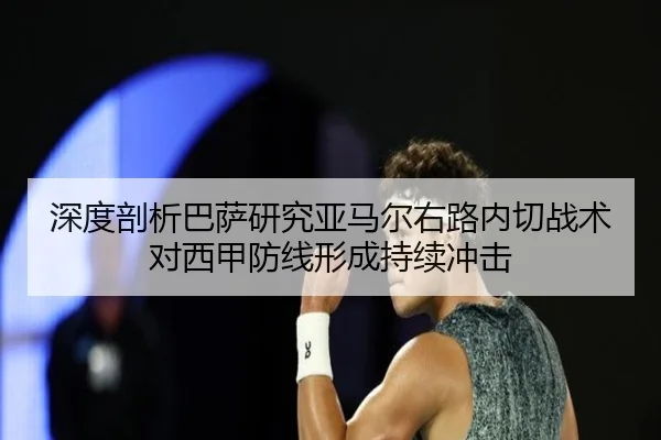 深度剖析巴萨研究亚马尔右路内切战术对西甲防线形成持续冲击（c7c7·app）