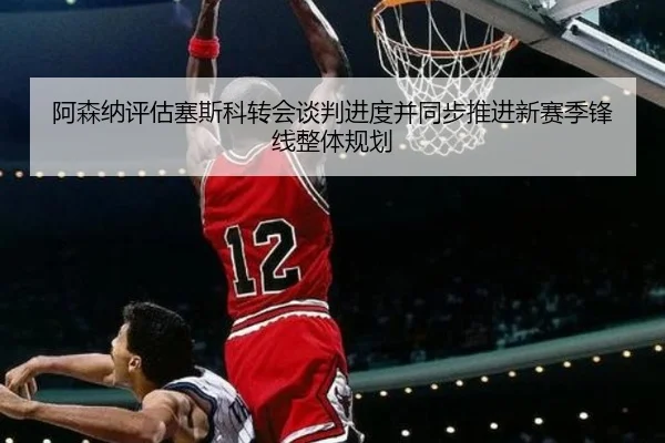 阿森纳评估塞斯科转会谈判进度并同步推进新赛季锋线整体规划（c7c7·app）