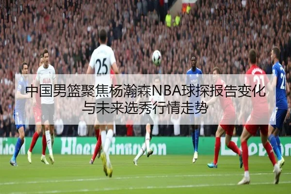中国男篮聚焦杨瀚森NBA球探报告变化与未来选秀行情走势 | c7c7·app