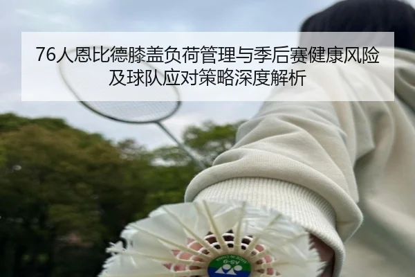 76人恩比德膝盖负荷管理与季后赛健康风险及球队应对策略深度解析（c7c7·app）