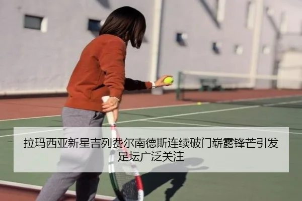 拉玛西亚新星吉列费尔南德斯连续破门崭露锋芒引发足坛广泛关注（c7c7·app）